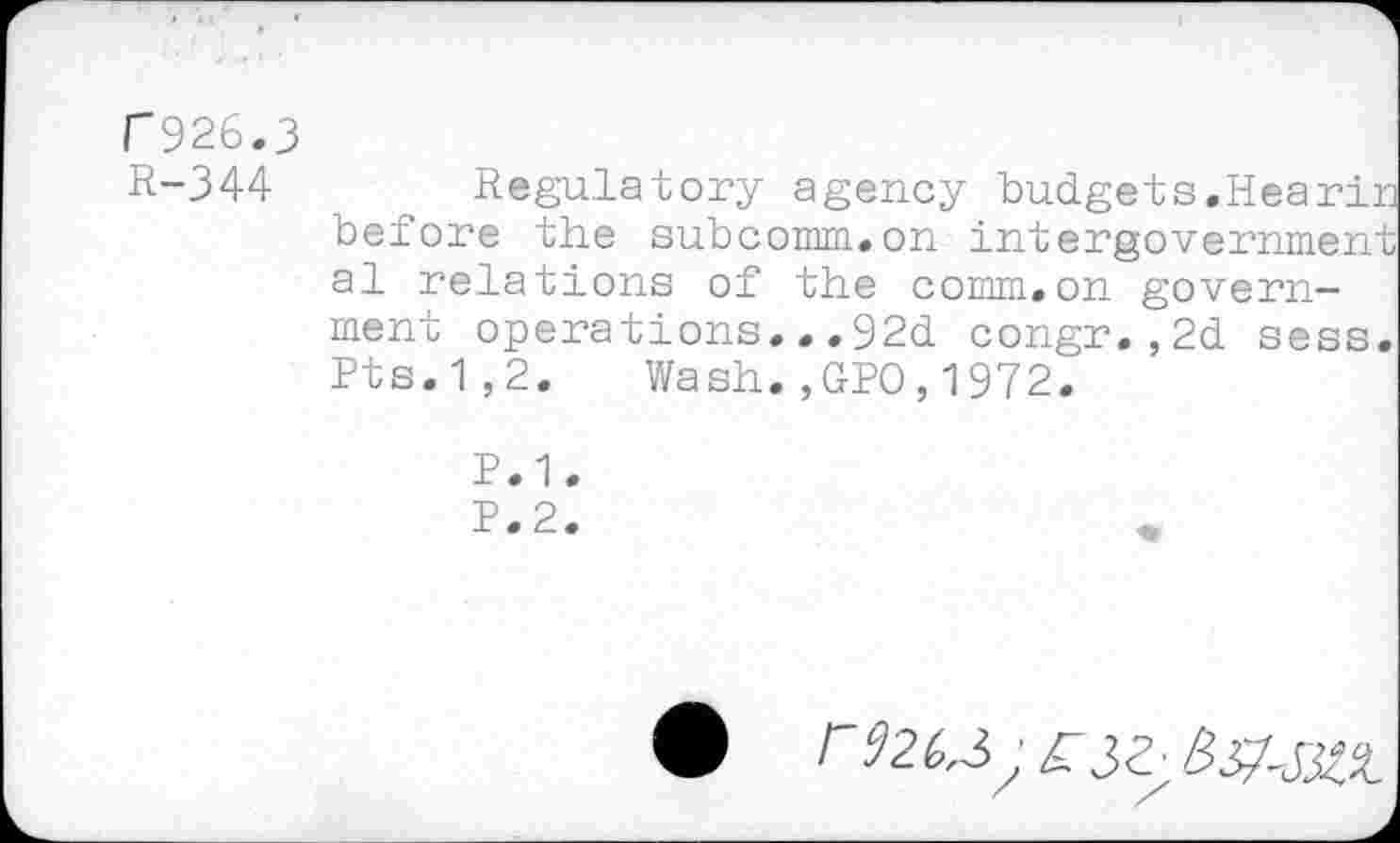 ﻿C926.3
R-344	Regulatory agency budgets.Hearin
before the subcomm.on intergovernment al relations of the comm»on government operations...92d congr.,2d sess. Pts.1,2. Wash.,GPO,1972.
P.1.
P.2.